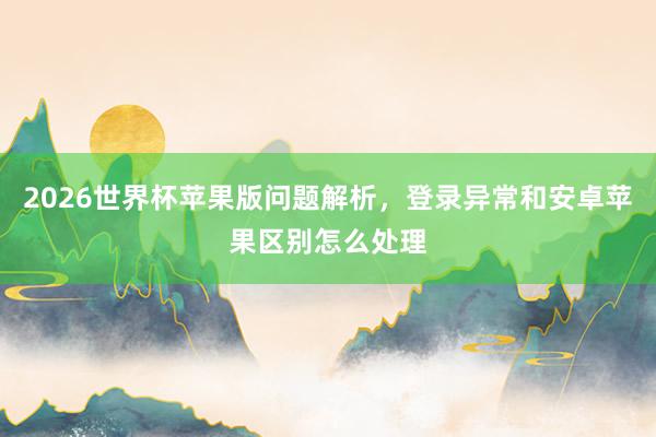 2026世界杯苹果版问题解析，登录异常和安卓苹果区别怎么处理