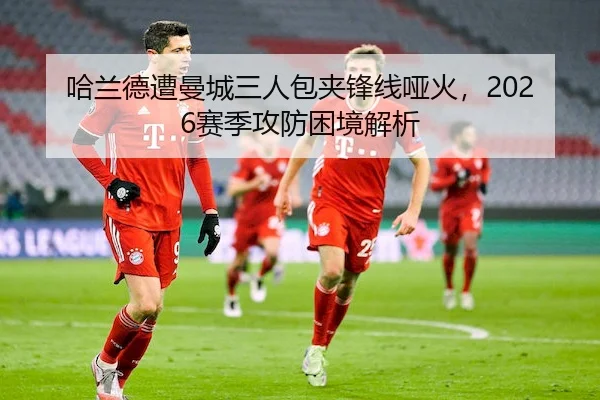 哈兰德遭曼城三人包夹锋线哑火,2026赛季攻防困境解析